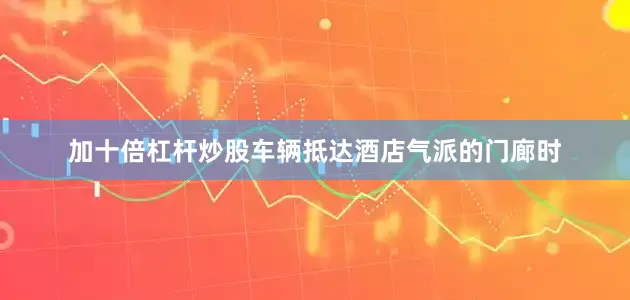 加十倍杠杆炒股车辆抵达酒店气派的门廊时