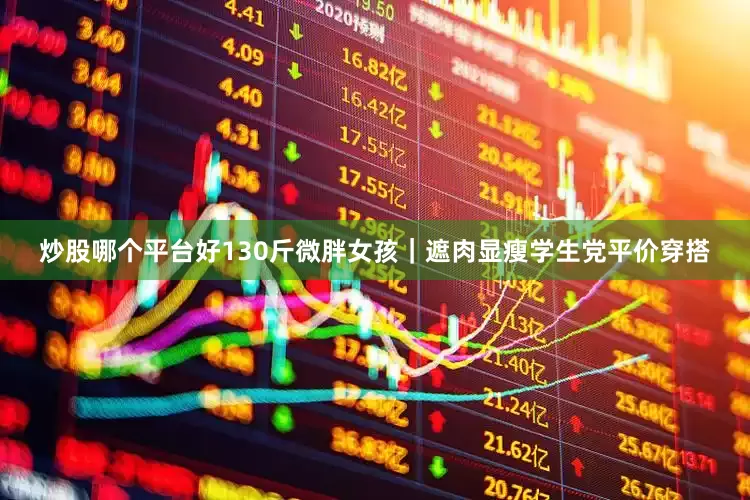 炒股哪个平台好130斤微胖女孩｜遮肉显瘦学生党平价穿搭