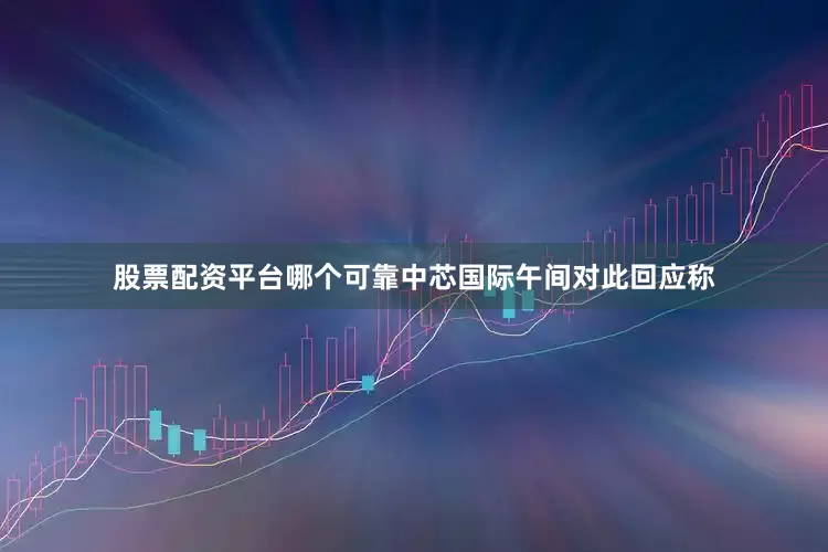 股票配资平台哪个可靠　　中芯国际午间对此回应称