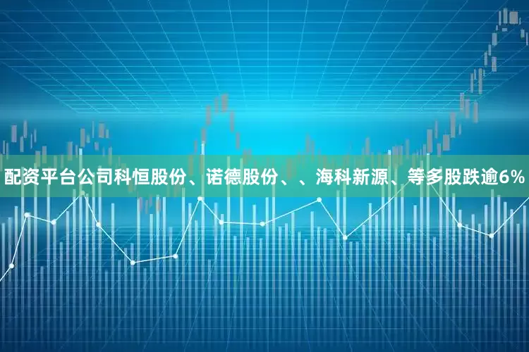 配资平台公司科恒股份、诺德股份、、海科新源、等多股跌逾6%