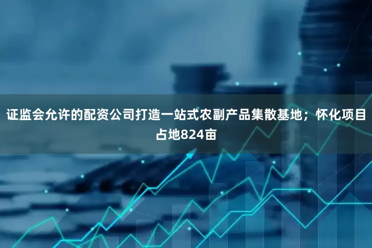 证监会允许的配资公司打造一站式农副产品集散基地；怀化项目占地824亩