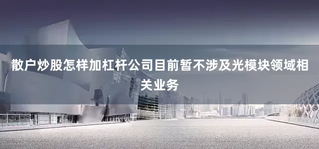 散户炒股怎样加杠杆公司目前暂不涉及光模块领域相关业务