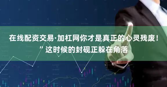 在线配资交易·加杠网你才是真正的心灵残废！”这时候的封砚正躲在角落