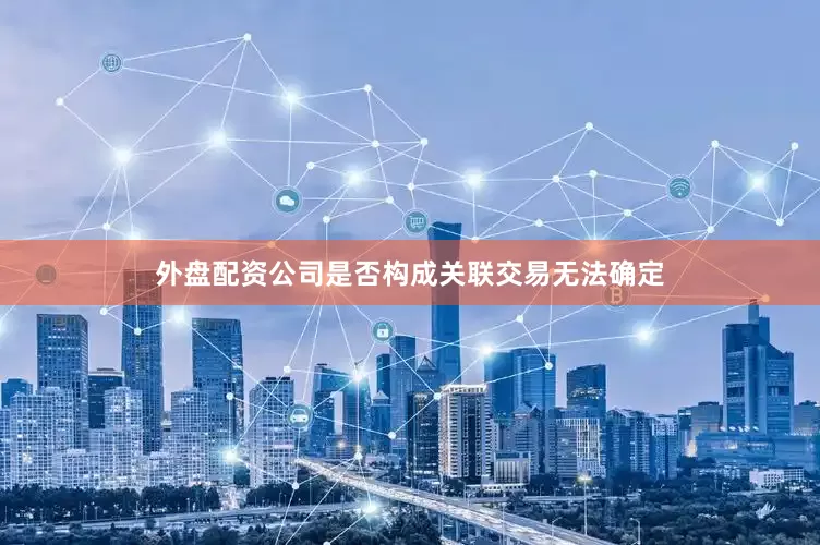 外盘配资公司是否构成关联交易无法确定