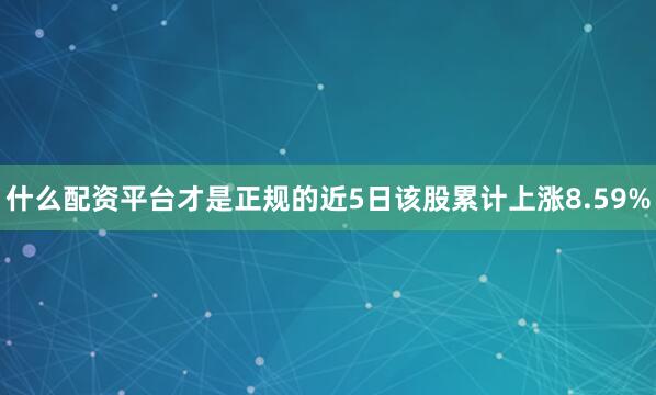 什么配资平台才是正规的近5日该股累计上涨8.59%