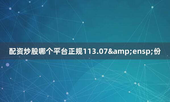 配资炒股哪个平台正规113.07&ensp;份
