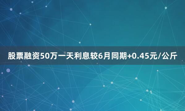 股票融资50万一天利息较6月同期+0.45元/公斤