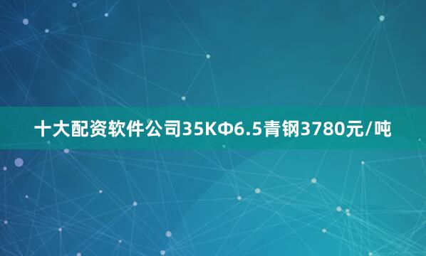 十大配资软件公司35KФ6.5青钢3780元/吨