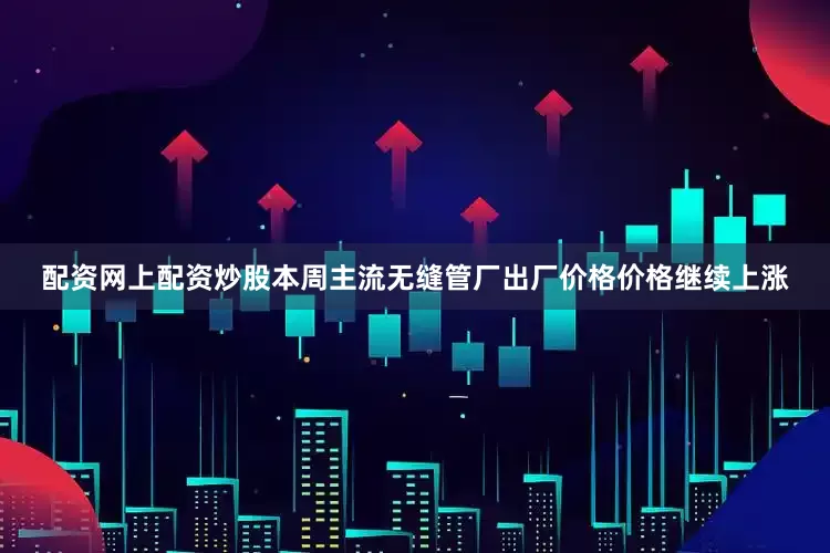 配资网上配资炒股本周主流无缝管厂出厂价格价格继续上涨