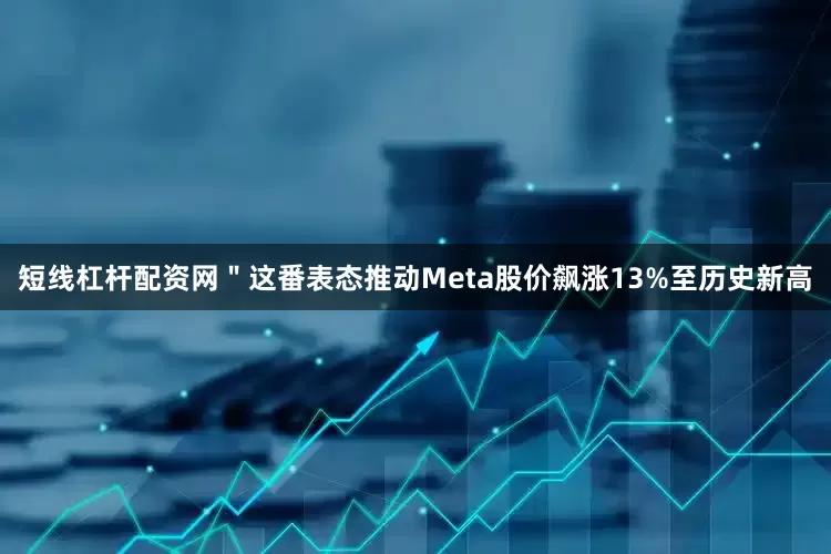 短线杠杆配资网＂这番表态推动Meta股价飙涨13%至历史新高