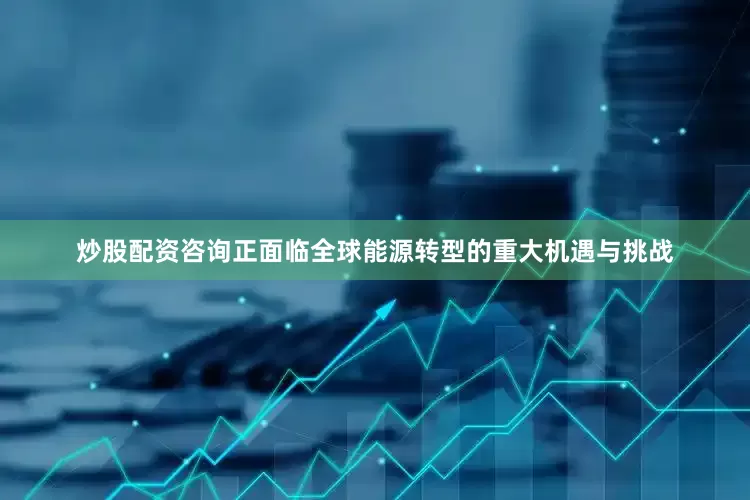炒股配资咨询正面临全球能源转型的重大机遇与挑战
