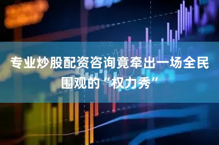 专业炒股配资咨询竟牵出一场全民围观的“权力秀”