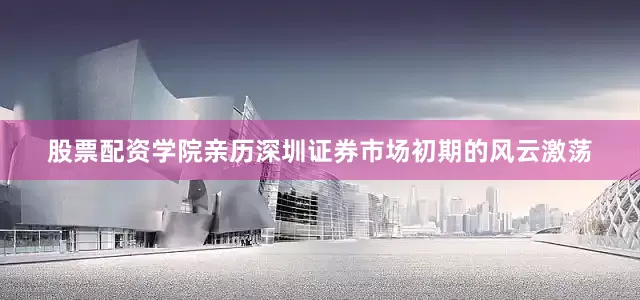 股票配资学院亲历深圳证券市场初期的风云激荡