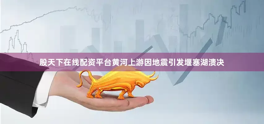 股天下在线配资平台黄河上游因地震引发堰塞湖溃决