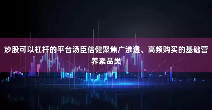 炒股可以杠杆的平台汤臣倍健聚焦广渗透、高频购买的基础营养素品类