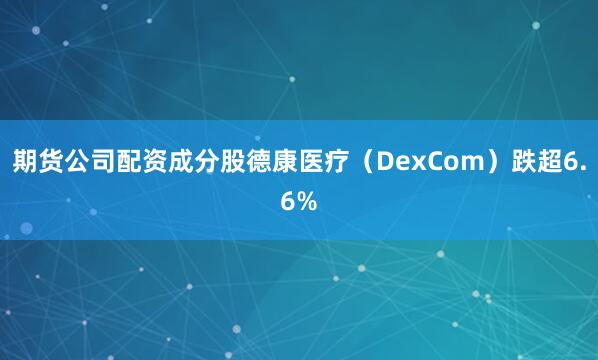 期货公司配资成分股德康医疗（DexCom）跌超6.6%