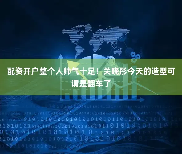 配资开户整个人帅气十足！关晓彤今天的造型可谓是翻车了
