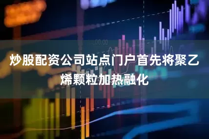 炒股配资公司站点门户首先将聚乙烯颗粒加热融化