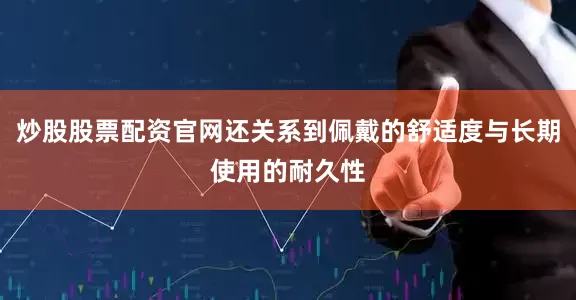 炒股股票配资官网还关系到佩戴的舒适度与长期使用的耐久性