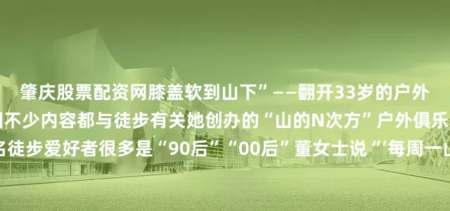 肇庆股票配资网膝盖软到山下”——翻开33岁的户外达人董女士的微信朋友圈不少内容都与徒步有关她创办的“山的N次方”户外俱乐部目前吸纳了100多名徒步爱好者很多是“90后”“00后”董女士说“‘每周一山’不仅成为年轻人亲近自然、释放压力的生活方式也是结识朋友的新途径”不知何时起“人应该待在没有天花板的地方”成为一些运动爱好者的心声户外运动理所应当地和潮流画上了等号城市居民选择打破两点一线的生活模式收获