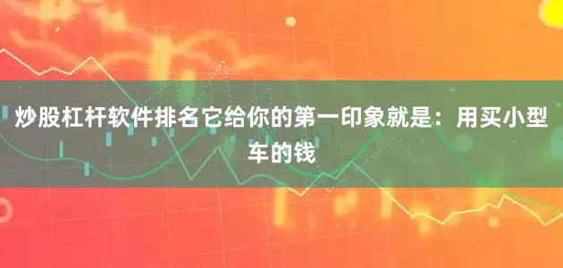 炒股杠杆软件排名它给你的第一印象就是：用买小型车的钱