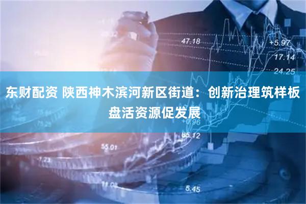 东财配资 陕西神木滨河新区街道：创新治理筑样板 盘活资源促发展