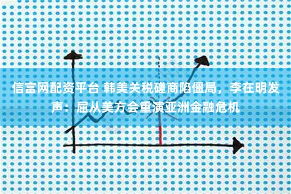 信富网配资平台 韩美关税磋商陷僵局，李在明发声：屈从美方会重演亚洲金融危机