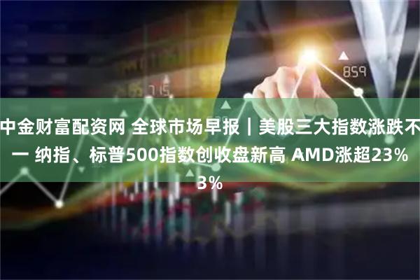 中金财富配资网 全球市场早报｜美股三大指数涨跌不一 纳指、标普500指数创收盘新高 AMD涨超23%