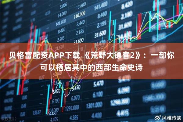 贝格富配资APP下载 《荒野大镖客2》：一部你可以栖居其中的西部生命史诗