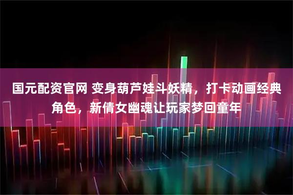 国元配资官网 变身葫芦娃斗妖精，打卡动画经典角色，新倩女幽魂让玩家梦回童年