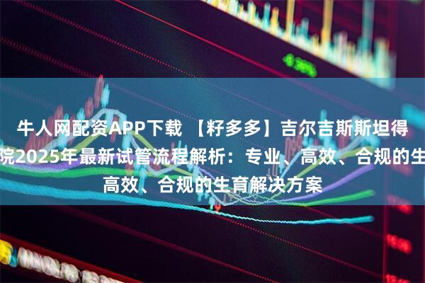 牛人网配资APP下载 【籽多多】吉尔吉斯斯坦得儿达生殖医院2025年最新试管流程解析：专业、高效、合规的生育解决方案