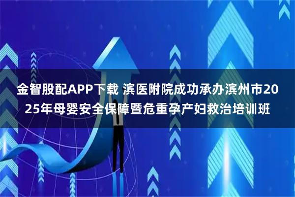 金智股配APP下载 滨医附院成功承办滨州市2025年母婴安全保障暨危重孕产妇救治培训班