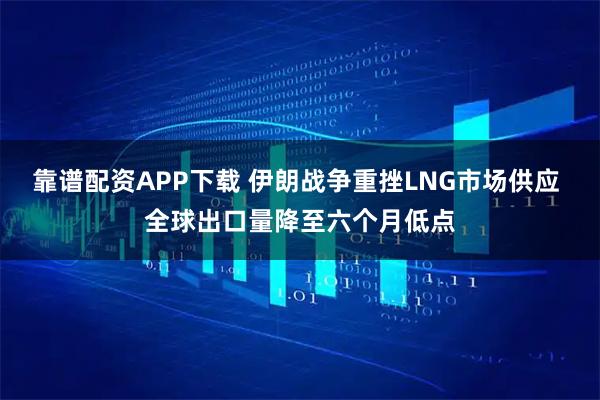 靠谱配资APP下载 伊朗战争重挫LNG市场供应 全球出口量降至六个月低点