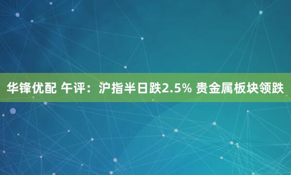 华锋优配 午评：沪指半日跌2.5% 贵金属板块领跌
