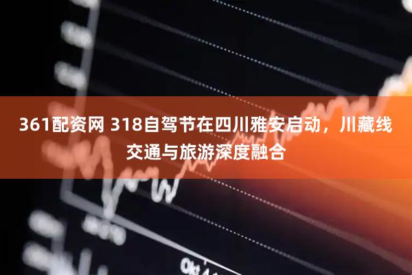 361配资网 318自驾节在四川雅安启动，川藏线交通与旅游深度融合