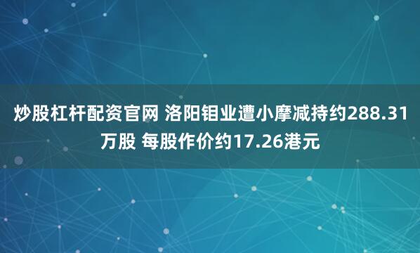 炒股杠杆配资官网 洛阳钼业遭小摩减持约288.31万股 每股作价约17.26港元