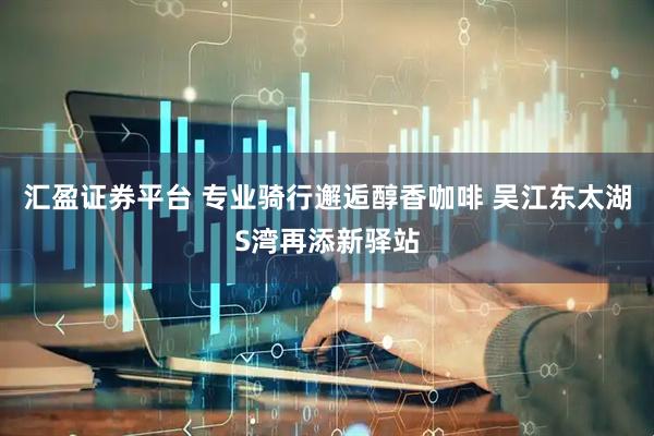 汇盈证券平台 专业骑行邂逅醇香咖啡 吴江东太湖S湾再添新驿站