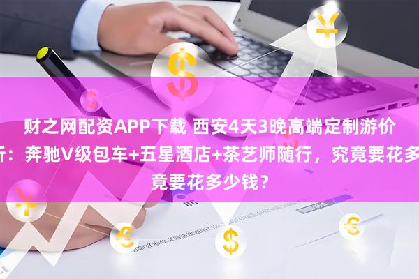 财之网配资APP下载 西安4天3晚高端定制游价格解析：奔驰V级包车+五星酒店+茶艺师随行，究竟要花多少钱？