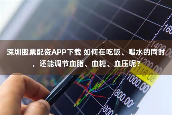 深圳股票配资APP下载 如何在吃饭、喝水的同时，还能调节血脂、血糖、血压呢？