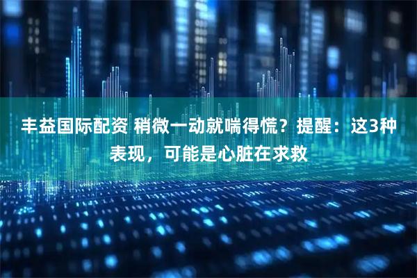 丰益国际配资 稍微一动就喘得慌？提醒：这3种表现，可能是心脏在求救