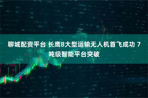 聊城配资平台 长鹰8大型运输无人机首飞成功 7吨级智能平台突破