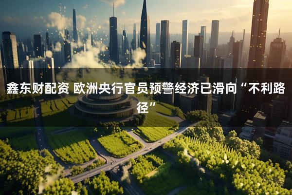 鑫东财配资 欧洲央行官员预警经济已滑向“不利路径”
