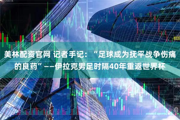 美林配资官网 记者手记：“足球成为抚平战争伤痛的良药”——伊拉克男足时隔40年重返世界杯
