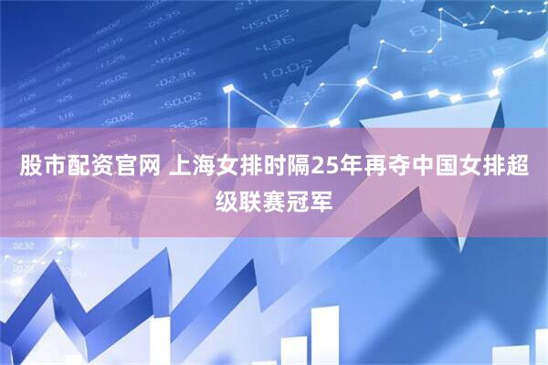 股市配资官网 上海女排时隔25年再夺中国女排超级联赛冠军