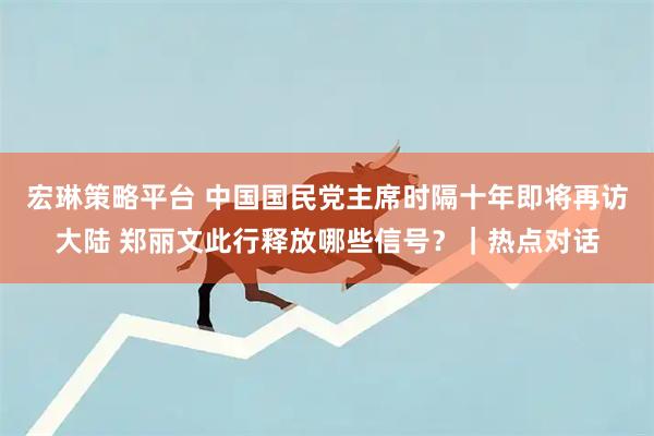 宏琳策略平台 中国国民党主席时隔十年即将再访大陆 郑丽文此行释放哪些信号？｜热点对话