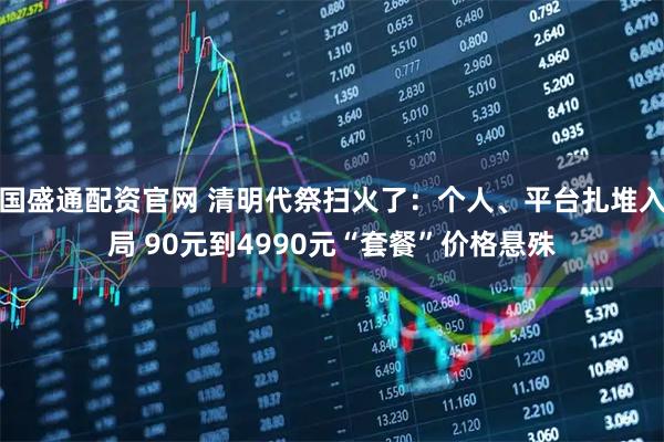 国盛通配资官网 清明代祭扫火了：个人、平台扎堆入局 90元到4990元“套餐”价格悬殊
