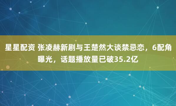 星星配资 张凌赫新剧与王楚然大谈禁忌恋，6配角曝光，话题播放量已破35.2亿