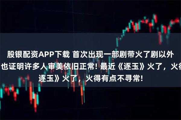 股银配资APP下载 首次出现一部剧带火了剧以外的其它演员，也证明许多人审美依旧正常! 最近《逐玉》火了，火得有点不寻常!
