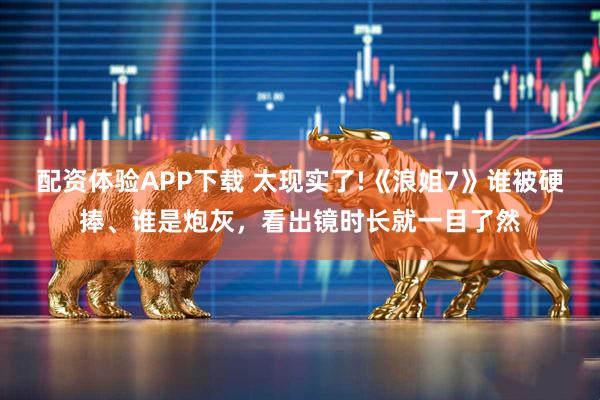 配资体验APP下载 太现实了!《浪姐7》谁被硬捧、谁是炮灰，看出镜时长就一目了然