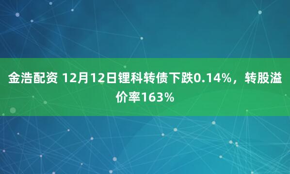 金浩配资 12月12日锂科转债下跌0.14%，转股溢价率163%